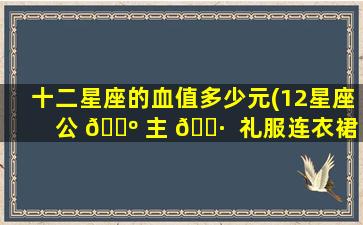 十二星座的血值多少元(12星座 公 🌺 主 🌷  礼服连衣裙)
